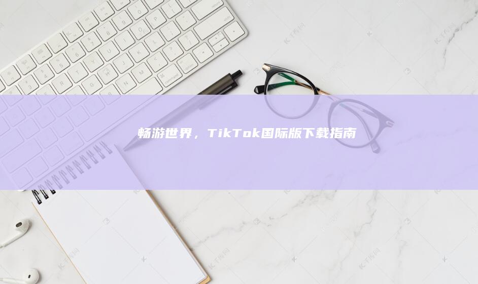 畅游世界，TikTok国际版下载指南